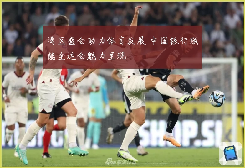 湾区盛会助力体育发展 中国银行赋能全运会魅力呈现