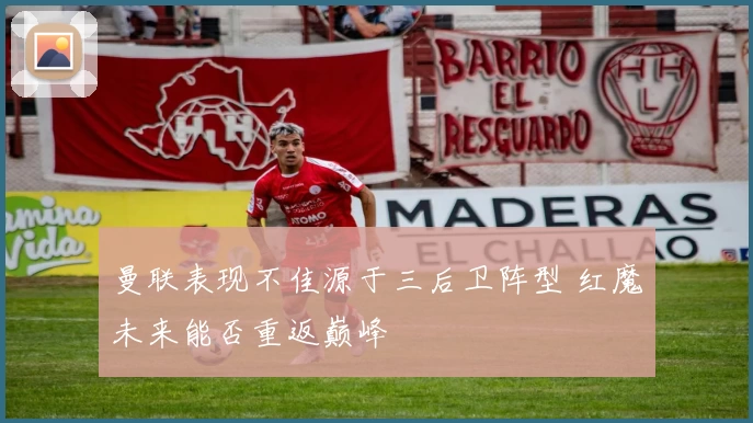 曼联表现不佳源于三后卫阵型 红魔未来能否重返巅峰