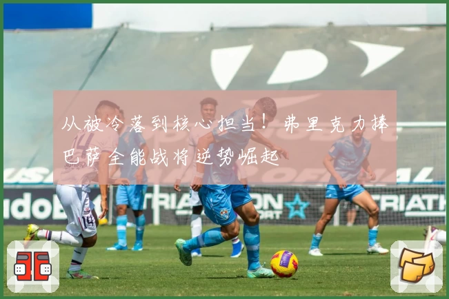 从被冷落到核心担当！弗里克力捧巴萨全能战将逆势崛起