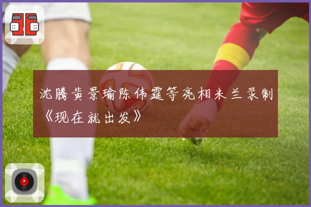 沈腾黄景瑜陈伟霆等亮相米兰录制《现在就出发》