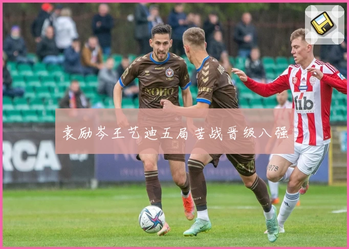 袁励岑王艺迪五局苦战晋级八强