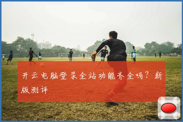 开云电脑登录全站功能齐全吗？新版测评