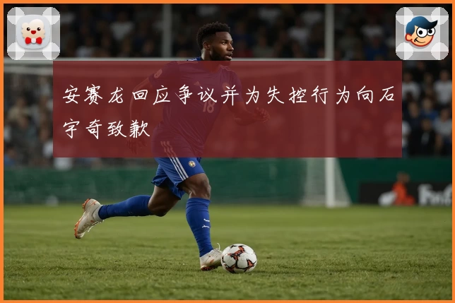 安赛龙回应争议并为失控行为向石宇奇致歉