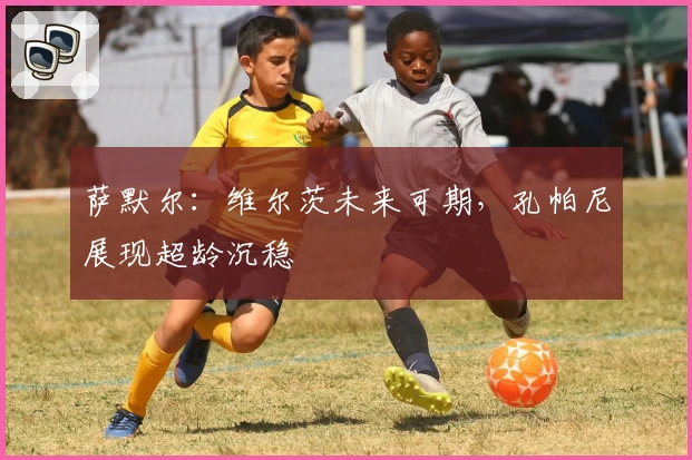 萨默尔:维尔茨未来可期,孔帕尼展现超龄沉稳