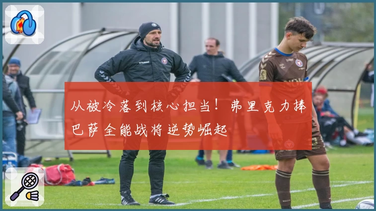 从被冷落到核心担当！弗里克力捧巴萨全能战将逆势崛起