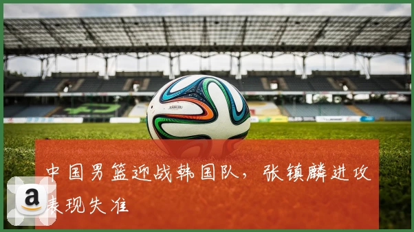 中国男篮迎战韩国队，张镇麟进攻表现失准