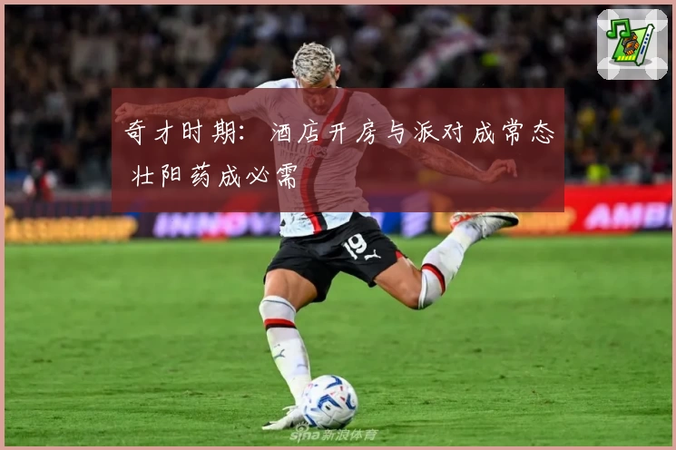 奇才时期：酒店开房与派对成常态 壮阳药成必需