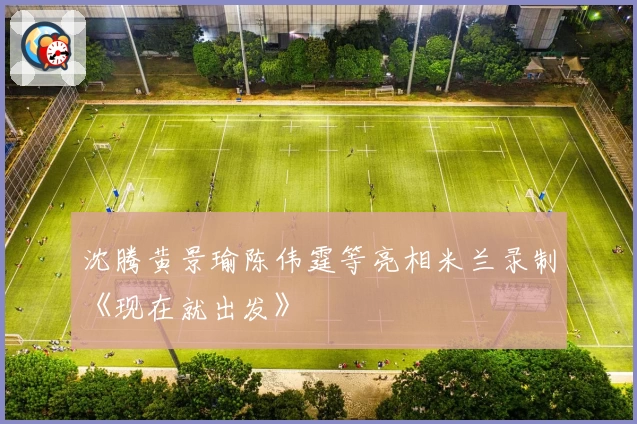 沈腾黄景瑜陈伟霆等亮相米兰录制《现在就出发》